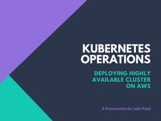 KUBERNETES
OPERATIONS
DEPLOYING HIGHLY
AVAILABLE CLUSTER
ON AWS
A Presentation by Jakir Patel
 