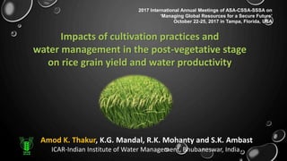 Amod K. Thakur, K.G. Mandal, R.K. Mohanty and S.K. Ambast
ICAR-Indian Institute of Water Management, Bhubaneswar, India
Impacts of cultivation practices and
water management in the post-vegetative stage
on rice grain yield and water productivity
2017 International Annual Meetings of ASA-CSSA-SSSA on
‘Managing Global Resources for a Secure Future’
October 22-25, 2017 in Tampa, Florida, USA
 