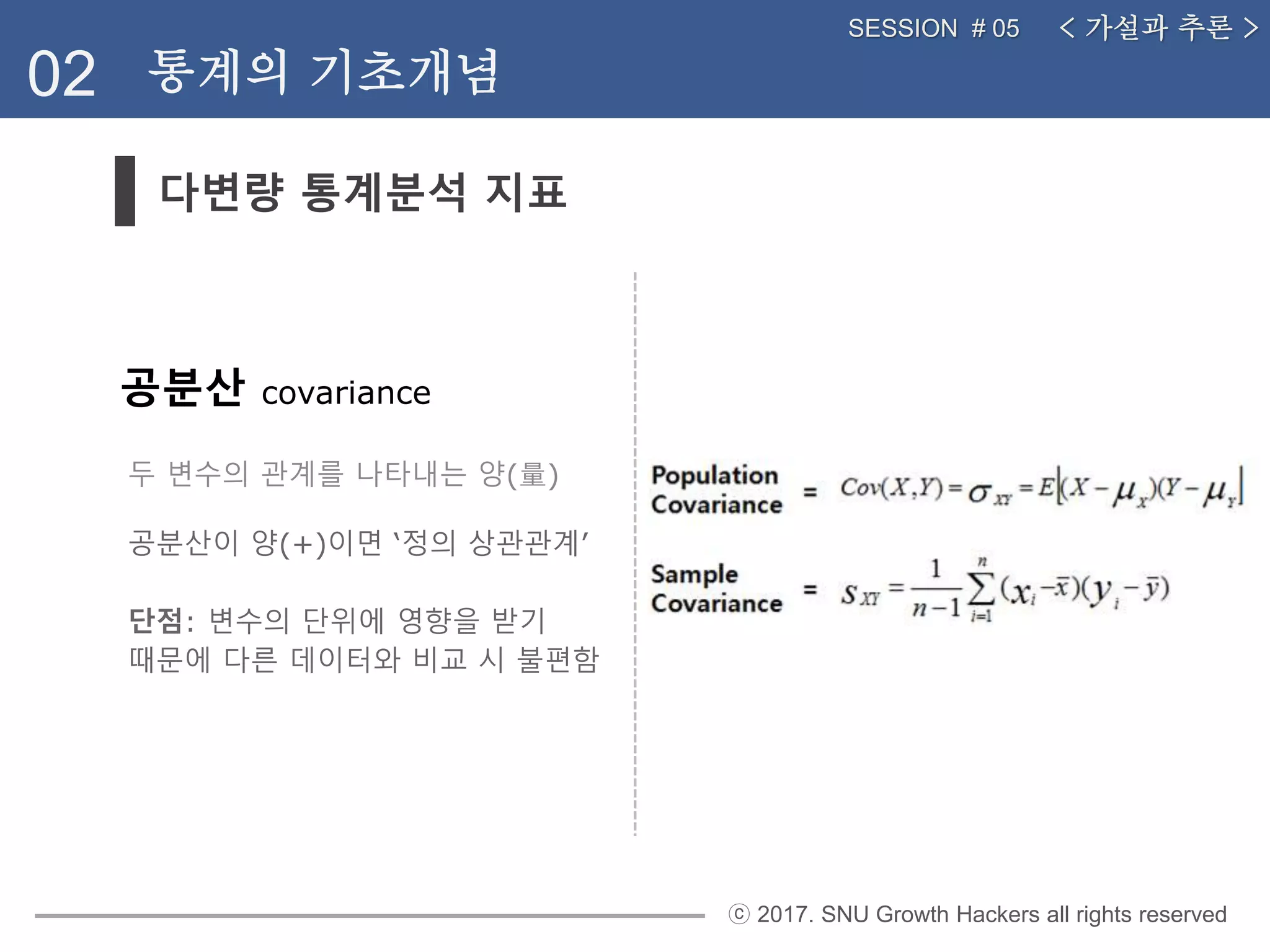 ⓒ 2017. SNU Growth Hackers all rights reserved
다변량 통계분석 지표
02 통계의 기초개념
< 가설과 추론 >SESSION # 05
공분산 covariance
두 변수의 관계를 나타내는 양(量)
공분산이 양(+)이면 ‘정의 상관관계’
단점: 변수의 단위에 영향을 받기
때문에 다른 데이터와 비교 시 불편함
 