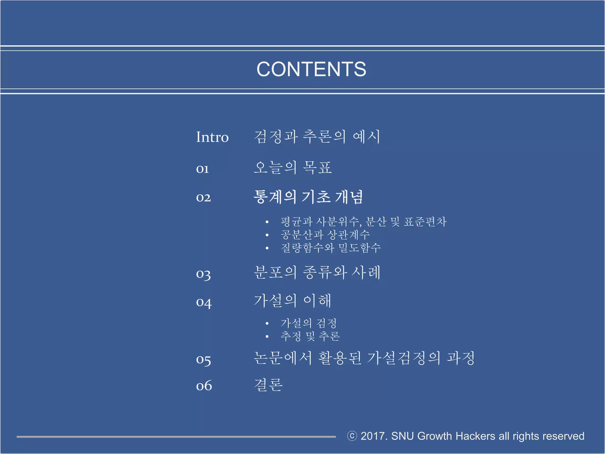 ⓒ 2017. SNU Growth Hackers all rights reserved
CONTENTS
01 오늘의 목표
02
• 평균과 사분위수, 분산 및 표준편차
• 공분산과 상관계수
• 질량함수와 밀도함수
03 분포의 종류와 사례
05 논문에서 활용된 가설검정의 과정
통계의 기초 개념
04 가설의 이해
• 가설의 검정
• 추정 및 추론
06 결론
Intro 검정과 추론의 예시
 