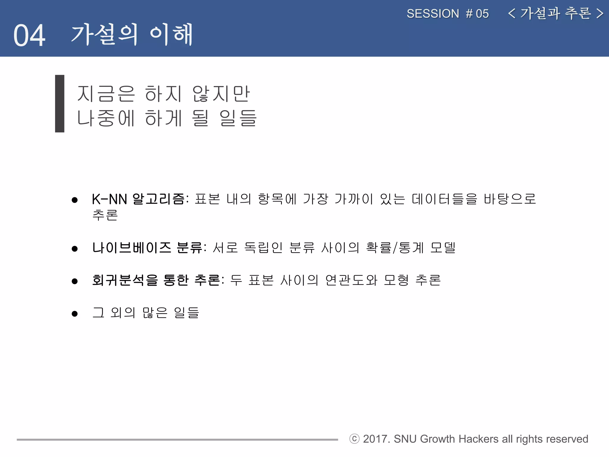 ⓒ 2017. SNU Growth Hackers all rights reserved
지금은 하지 않지만
나중에 하게 될 일들
< 가설과 추론 >SESSION # 05
04 가설의 이해
● K-NN 알고리즘: 표본 내의 항목에 가장 가까이 있는 데이터들을 바탕으로
추론
● 나이브베이즈 분류: 서로 독립인 분류 사이의 확률/통계 모델
● 회귀분석을 통한 추론: 두 표본 사이의 연관도와 모형 추론
● 그 외의 많은 일들
 