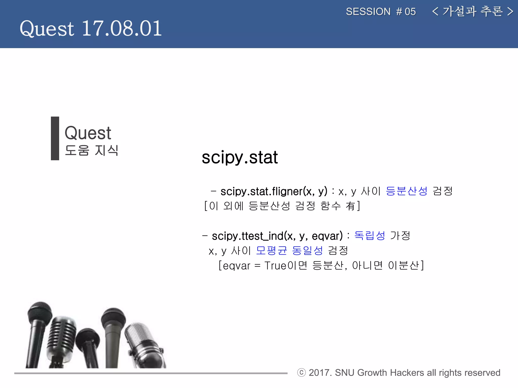 ⓒ 2017. SNU Growth Hackers all rights reserved
Quest
도움 지식
< 가설과 추론 >SESSION # 05
Quest 17.08.01
scipy.stat
- scipy.stat.fligner(x, y) : x, y 사이 등분산성 검정
[이 외에 등분산성 검정 함수 有]
- scipy.ttest_ind(x, y, eqvar) : 독립성 가정
x, y 사이 모평균 동일성 검정
[eqvar = True이면 등분산, 아니면 이분산]
 