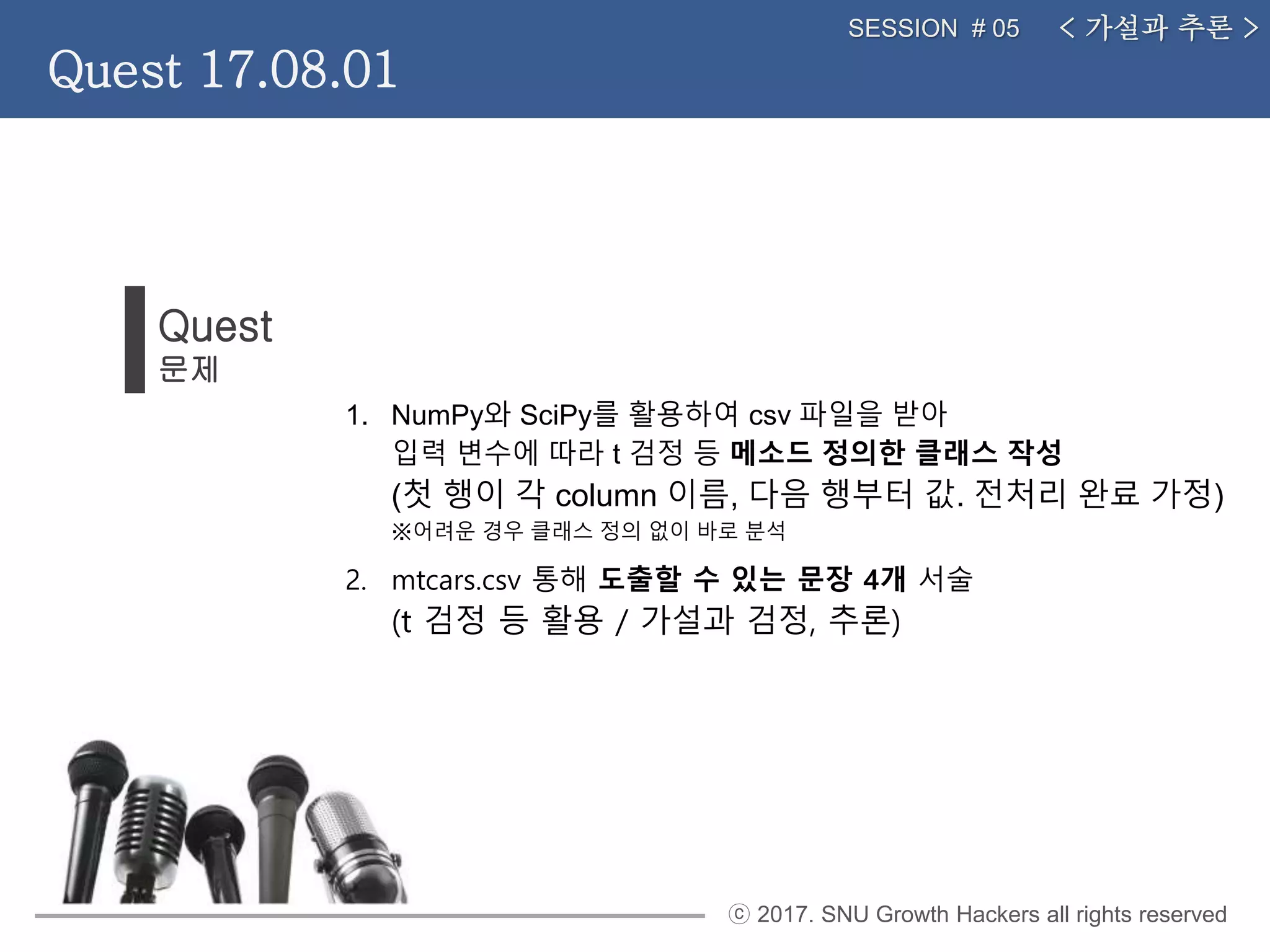 ⓒ 2017. SNU Growth Hackers all rights reserved
< 가설과 추론 >SESSION # 05
Quest 17.08.01
1. NumPy와 SciPy를 활용하여 csv 파일을 받아
입력 변수에 따라 t 검정 등 메소드 정의한 클래스 작성
(첫 행이 각 column 이름, 다음 행부터 값. 전처리 완료 가정)
※어려운 경우 클래스 정의 없이 바로 분석
2. mtcars.csv 통해 도출할 수 있는 문장 4개 서술
(t 검정 등 활용 / 가설과 검정, 추론)
Quest
문제
 