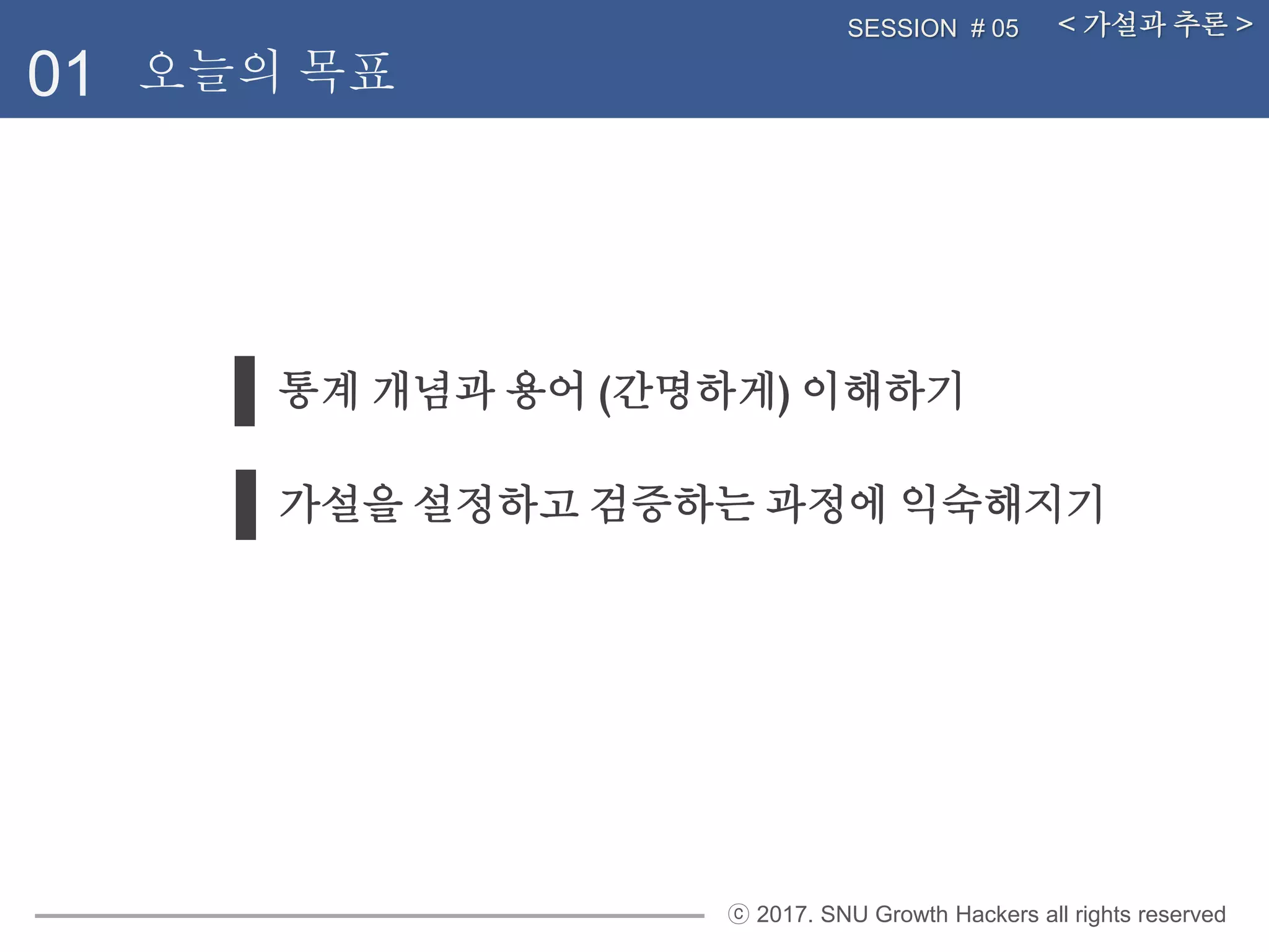 ⓒ 2017. SNU Growth Hackers all rights reserved
통계 개념과 용어 (간명하게) 이해하기
01
< 가설과 추론 >SESSION # 05
오늘의 목표
가설을 설정하고 검증하는 과정에 익숙해지기
 