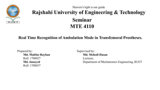 Seminar
MTE 4110
Heaven’s light is our guide
Rajshahi University of Engineering & Technology
Prepared by:
Md. Mahfuz Rayhan
Roll: 1708027
Md. Junayed
Roll: 1708037
Supervised by:
Md. Mehedi Hasan
Lecturer,
Department of Mechatronics Engineering, RUET
Real Time Recognition of Ambulation Mode in Transfemoral Prostheses.
 
