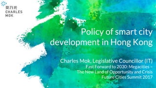 Policy of smart city
development in Hong Kong
Charles Mok, Legislative Councillor (IT)
Fast Forward to 2030: Megacities –
The New Land of Opportunity and Crisis
Future Cities Summit 2017
 