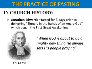 IN CHURCH HISTORY:
 Jonathan Edwards ~ fasted for 3 days prior to
delivering "Sinners in the hands of an Angry God"
which began the First Great Awakening
1703-1758
“When God is about to do a
mighty new thing He always
sets His people praying”
 