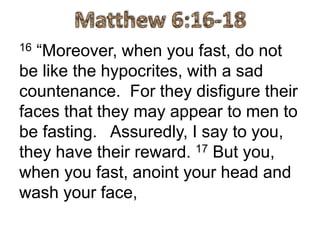 16 “Moreover, when you fast, do not
be like the hypocrites, with a sad
countenance. For they disfigure their
faces that they may appear to men to
be fasting. Assuredly, I say to you,
they have their reward. 17 But you,
when you fast, anoint your head and
wash your face,
 
