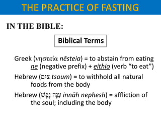 IN THE BIBLE:
Biblical Terms
Greek (νηστεία nēsteia) = to abstain from eating
ne (negative prefix) + eithio (verb “to eat”)
Hebrew (‫צּום‬ tsoum) = to withhold all natural
foods from the body
Hebrew ( ‫ָּה‬‫נ‬ ִ‫ע‬‫ֶׁש‬‫פ‬ֶ‫נ‬ innāh nephesh) = affliction of
the soul; including the body
 