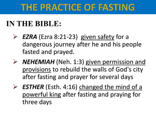 IN THE BIBLE:
 EZRA (Ezra 8:21-23) given safety for a
dangerous journey after he and his people
fasted and prayed.
 NEHEMIAH (Neh. 1:3) given permission and
provisions to rebuild the walls of God's city
after fasting and prayer for several days
 ESTHER (Esth. 4:16) changed the mind of a
powerful king after fasting and praying for
three days
 