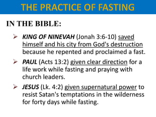 IN THE BIBLE:
 KING OF NINEVAH (Jonah 3:6-10) saved
himself and his city from God's destruction
because he repented and proclaimed a fast.
 PAUL (Acts 13:2) given clear direction for a
life work while fasting and praying with
church leaders.
 JESUS (Lk. 4:2) given supernatural power to
resist Satan's temptations in the wilderness
for forty days while fasting.
 