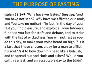 Isaiah 58:3–7 ‘Why have we fasted,’ they say, ‘and
You have not seen? Why have we afflicted our souls,
and You take no notice?’ “In fact, in the day of your
fast you find pleasure, and exploit all your laborers.
4 Indeed you fast for strife and debate, and to strike
with the fist of wickedness. You will not fast as you
do this day, to make your voice heard on high. 5 Is it
a fast that I have chosen, a day for a man to afflict
his soul? Is it to bow down his head like a bulrush,
and to spread out sackcloth and ashes? Would you
call this a fast, and an acceptable day to the LORD?
 