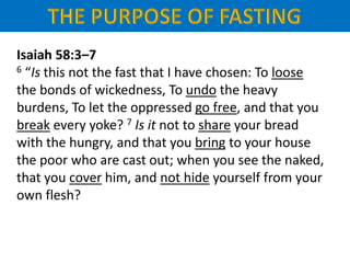 Isaiah 58:3–7
6 “Is this not the fast that I have chosen: To loose
the bonds of wickedness, To undo the heavy
burdens, To let the oppressed go free, and that you
break every yoke? 7 Is it not to share your bread
with the hungry, and that you bring to your house
the poor who are cast out; when you see the naked,
that you cover him, and not hide yourself from your
own flesh?
 