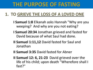 I Samuel 1:8 Elkanah asks Hannah "Why are you
weeping? And why are you not eating?
I Samuel 20:34 Jonathan grieved and fasted for
David because of what Saul had done.
II Samuel 1:11,12 David fasted for Saul and
Jonathan
II Samuel 3:35 David fasted for Abner
II Samuel 12: 6, 21-23 David grieved over the
life of his child; upon death "Wherefore shall I
fast?"
 