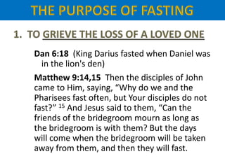 Dan 6:18 (King Darius fasted when Daniel was
in the lion's den)
Matthew 9:14,15 Then the disciples of John
came to Him, saying, “Why do we and the
Pharisees fast often, but Your disciples do not
fast?” 15 And Jesus said to them, “Can the
friends of the bridegroom mourn as long as
the bridegroom is with them? But the days
will come when the bridegroom will be taken
away from them, and then they will fast.
 
