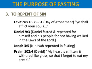 Leviticus 16:29-31 (Day of Atonement) "ye shall
afflict your souls..."
Daniel 9:3 (Daniel fasted & repented for
himself and his people for not having walked
in the Laws of the Lord.)
Jonah 3:5 (Ninevah repented in fasting)
Psalm 102:4 (David) "My heart is smitten &
withered like grass, so that I forgot to eat my
bread."
 