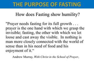 "Prayer needs fasting for its full growth . . .
prayer is the one hand with which we grasp the
invisible; fasting, the other with which we let
loose and cast away the visible. In nothing is
man more closely connected with the world of
sense than in his need of food and his
enjoyment of it.“
Andrew Murray, With Christ in the School of Prayer,
 