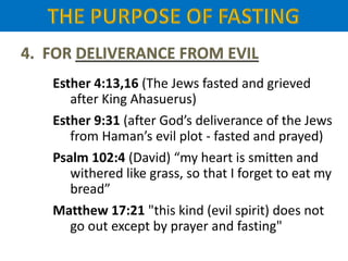 Esther 4:13,16 (The Jews fasted and grieved
after King Ahasuerus)
Esther 9:31 (after God’s deliverance of the Jews
from Haman’s evil plot - fasted and prayed)
Psalm 102:4 (David) “my heart is smitten and
withered like grass, so that I forget to eat my
bread”
Matthew 17:21 "this kind (evil spirit) does not
go out except by prayer and fasting"
 