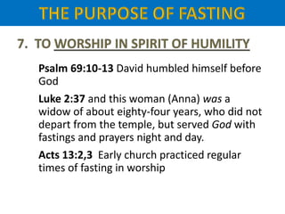 Psalm 69:10-13 David humbled himself before
God
Luke 2:37 and this woman (Anna) was a
widow of about eighty-four years, who did not
depart from the temple, but served God with
fastings and prayers night and day.
Acts 13:2,3 Early church practiced regular
times of fasting in worship
 