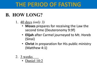 B. HOW LONG?
1. 40 days (only 3)
• Moses prepares for receiving the Law the
second time (Deuteronomy 9:9f)
• Elijah after Carmel journeyed to Mt. Horeb
(Sinai)
• Christ in preparation for His public ministry
(Matthew 4:1)
2. 3 weeks
• Daniel 10:2
 