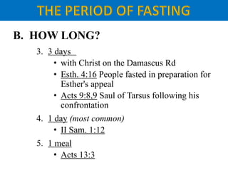 B. HOW LONG?
3. 3 days
• with Christ on the Damascus Rd
• Esth. 4:16 People fasted in preparation for
Esther's appeal
• Acts 9:8,9 Saul of Tarsus following his
confrontation
4. 1 day (most common)
• II Sam. 1:12
5. 1 meal
• Acts 13:3
 