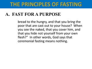 A. FAST FOR A PURPOSE
bread to the hungry, and that you bring the
poor that are cast out to your house? When
you see the naked, that you cover him, and
that you hide not yourself from your own
flesh?” In other words, God says that
ceremonial fasting means nothing.
 