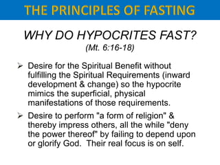 WHY DO HYPOCRITES FAST?
(Mt. 6:16-18)
 Desire for the Spiritual Benefit without
fulfilling the Spiritual Requirements (inward
development & change) so the hypocrite
mimics the superficial, physical
manifestations of those requirements.
 Desire to perform "a form of religion" &
thereby impress others, all the while "deny
the power thereof" by failing to depend upon
or glorify God. Their real focus is on self.
 