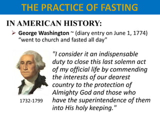 IN AMERICAN HISTORY:
 George Washington ~ (diary entry on June 1, 1774)
“went to church and fasted all day”
"I consider it an indispensable
duty to close this last solemn act
of my official life by commending
the interests of our dearest
country to the protection of
Almighty God and those who
have the superintendence of them
into His holy keeping."
1732-1799
 