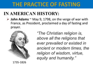 IN AMERICAN HISTORY:
 John Adams ~ May 9, 1798, on the verge of war with
France, as President, proclaimed a day of fasting and
prayer.
1735-1826
“The Christian religion is,
above all the religions that
ever prevailed or existed in
ancient or modern times, the
religion of wisdom, virtue,
equity and humanity.”
 