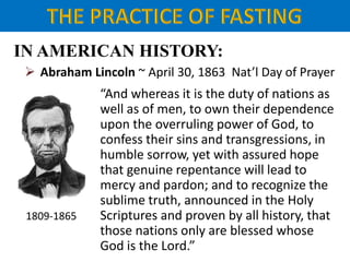 IN AMERICAN HISTORY:
 Abraham Lincoln ~ April 30, 1863 Nat’l Day of Prayer
1809-1865
“And whereas it is the duty of nations as
well as of men, to own their dependence
upon the overruling power of God, to
confess their sins and transgressions, in
humble sorrow, yet with assured hope
that genuine repentance will lead to
mercy and pardon; and to recognize the
sublime truth, announced in the Holy
Scriptures and proven by all history, that
those nations only are blessed whose
God is the Lord.”
 