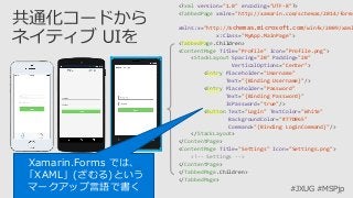 #JXUG #MSPjp
<?xml version="1.0" encoding="UTF-8"?>
<TabbedPage xmlns="http://xamarin.com/schemas/2014/forms
xmlns:x="http://schemas.microsoft.com/winfx/2009/xaml
x:Class="MyApp.MainPage">
<TabbedPage.Children>
<ContentPage Title="Profile" Icon="Profile.png">
<StackLayout Spacing="20" Padding="20"
VerticalOptions="Center">
<Entry Placeholder="Username"
Text="{Binding Username}"/>
<Entry Placeholder="Password"
Text="{Binding Password}"
IsPassword="true"/>
<Button Text="Login" TextColor="White"
BackgroundColor="#77D065"
Command="{Binding LoginCommand}"/>
</StackLayout>
</ContentPage>
<ContentPage Title="Settings" Icon="Settings.png">
<!-- Settings -->
</ContentPage>
</TabbedPage.Children>
</TabbedPage>
Xamarin.Forms では、
「XAML」(ざむる)という
マークアップ言語で書く
 