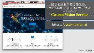 #JXUG #MSPjp
誰でも超お手軽に使える、
Microsoft による AI サービス
の うちのひとつ
「 Custom Vision Service 」
https://customvision.ai
 