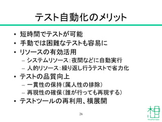 テスト自動化のメリット
• 短時間でテストが可能
• 手動では困難なテストも容易に
• リソースの有効活用
– システムリソース：夜間などに自動実行
– 人的リソース：繰り返し行うテストで省力化
• テストの品質向上
– 一貫性の保持（属人性の排除）
– 再現性の確保（誰が行っても再現する）
• テストツールの再利用、横展開
26
 