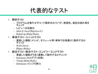 代表的なテスト
• 静的テスト
– プログラムを実行せずコード解析のみでバグ、脆弱性、表記の揺れ等を
チェック
– レビューの自動化
– infer (C/Java/Objective-C)
– RuboCop (Ruby/Rails)
• 単体テスト・ユニットテスト
– 実装した機能（メソッド、モジュール等）単体で仕様通りに動作するか
チェック
– JUnit (Java)
– RSpec (Ruby)
• 統合テスト・結合テスト・エンドツーエンドテスト
– 実装した機能がうまく連携して動作するかチェック
– Selenium (Webアプリ全般)
– Turnip (Ruby/Rails)
– Infrataster (インフラ周り)
28
 