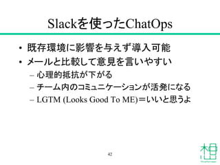 Slackを使ったChatOps
• 既存環境に影響を与えず導入可能
• メールと比較して意見を言いやすい
– 心理的抵抗が下がる
– チーム内のコミュニケーションが活発になる
– LGTM (Looks Good To ME)＝いいと思うよ
42
 