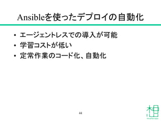 Ansibleを使ったデプロイの自動化
• エージェントレスでの導入が可能
• 学習コストが低い
• 定常作業のコード化、自動化
44
 