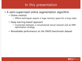 In this presentation
• A semi-supervised online segmentation algorithm
• Online method
• Offline techniques require a huge memory space for a long video
• Deep learning-based approach
• Connection between a convolutional neural network and an MRF
optimization strategy
• Remarkable performance on the DAVIS benchmark dataset
 