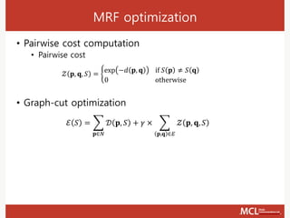 MRF optimization
• Pairwise cost computation
• Pairwise cost
𝒵 𝐩, 𝐪, 𝑆 = ቊ
exp −𝑑 𝐩, 𝐪 if 𝑆 𝐩 ≠ 𝑆 𝐪
0 otherwise
• Graph-cut optimization
ℰ 𝑆 = ෍
𝐩∈𝑁
𝒟 𝐩, 𝑆 + 𝛾 × ෍
𝐩,𝐪 ∈𝐸
𝒵 𝐩, 𝐪, 𝑆
 