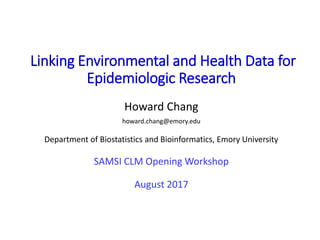 Linking Environmental and Health Data for
Epidemiologic Research
Howard Chang
howard.chang@emory.edu
Department of Biostatistics and Bioinformatics, Emory University
SAMSI CLM Opening Workshop
August 2017
 