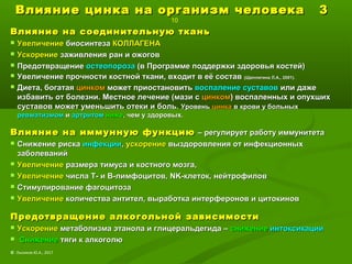 Влияние цинка на организм человека 3Влияние цинка на организм человека 3
10
Влияние на соединительную тканьВлияние на соединительную ткань
 УвеличениеУвеличение биосинтезабиосинтеза КОЛЛАГЕНАКОЛЛАГЕНА
 УскорениеУскорение заживления ран и ожоговзаживления ран и ожогов
 ПредотвращениеПредотвращение остеопорозаостеопороза (в Программе поддержки здоровья костей)(в Программе поддержки здоровья костей)
 Увеличение прочности костной ткани, входит в её составУвеличение прочности костной ткани, входит в её состав (Щеплягина Л.А., 2001).(Щеплягина Л.А., 2001).
 Диета, богатаяДиета, богатая цинкомцинком может приостановитьможет приостановить воспаление суставоввоспаление суставов или дажеили даже
избавить от болезни. Местное лечение (мази сизбавить от болезни. Местное лечение (мази с цинкомцинком) воспаленных и опухших) воспаленных и опухших
суставов может уменьшить отеки и боль.суставов может уменьшить отеки и боль. УровеньУровень цинкацинка в крови у больныхв крови у больных
ревматизмомревматизмом ии артритомартритом нижениже, чем у здоровых., чем у здоровых.
Влияние на иммунную функциюВлияние на иммунную функцию – регулирует работу иммунитета– регулирует работу иммунитета
 Снижение рискаСнижение риска инфекцииинфекции,, ускорениеускорение выздоровления от инфекционныхвыздоровления от инфекционных
заболеванийзаболеваний
 УвеличениеУвеличение размера тимуса и костного мозга,размера тимуса и костного мозга,
 УвеличениеУвеличение числа Т- и В-лимфоцитов,числа Т- и В-лимфоцитов, NKNK-клеток, нейтрофилов-клеток, нейтрофилов
 Стимулирование фагоцитозаСтимулирование фагоцитоза
 УвеличениеУвеличение количества антител, выработка интерферонов и цитокиновколичества антител, выработка интерферонов и цитокинов
Предотвращение алкогольной зависимостиПредотвращение алкогольной зависимости
 УскорениеУскорение метаболизма этанола и глицеральдегида –метаболизма этанола и глицеральдегида – снижениеснижение интоксикацииинтоксикации
 СнижениеСнижение тяги к алкоголютяги к алкоголю
© Лысиков Ю.А., 2017
 