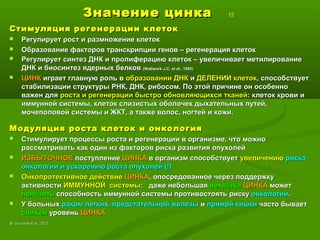 Значение цинкаЗначение цинка 12
Стимуляция регенерации клетокСтимуляция регенерации клеток
 Регулирует рост и размножение клетокРегулирует рост и размножение клеток
 Образование факторов транскрипции генов – регенерация клетокОбразование факторов транскрипции генов – регенерация клеток
 Регулирует синтез ДНК и пролиферацию клеток – увеличивает метилированиеРегулирует синтез ДНК и пролиферацию клеток – увеличивает метилирование
ДНК и биосинтез ядерных белковДНК и биосинтез ядерных белков ((Wallwork J.C. et al., 1985Wallwork J.C. et al., 1985))
 ЦИНКЦИНК играет главную роль виграет главную роль в образовании ДНКобразовании ДНК ии ДЕЛЕНИИ клетокДЕЛЕНИИ клеток, способствует, способствует
стабилизации структуры РНК, ДНК, рибосом. По этой причине он особенностабилизации структуры РНК, ДНК, рибосом. По этой причине он особенно
важен дляважен для роста и регенерации быстро обновляющихся тканейроста и регенерации быстро обновляющихся тканей: клеток крови и: клеток крови и
иммунной системы, клеток слизистых оболочек дыхательных путей,иммунной системы, клеток слизистых оболочек дыхательных путей,
мочеполовой системы и ЖКТ, а также волос, ногтей и кожи.мочеполовой системы и ЖКТ, а также волос, ногтей и кожи.
Модуляция роста клеток и онкологияМодуляция роста клеток и онкология
 Стимулирует процессы роста и регенерации в организме, что можноСтимулирует процессы роста и регенерации в организме, что можно
рассматривать как один из факторов риска развития опухолейрассматривать как один из факторов риска развития опухолей
 ИЗБЫТОЧНОЕИЗБЫТОЧНОЕ поступлениепоступление ЦИНКАЦИНКА в организм способствуетв организм способствует увеличениюувеличению рискариска
онкологии и ускорению роста опухолей (!)онкологии и ускорению роста опухолей (!)
 Онкопротективное действиеОнкопротективное действие ЦИНКАЦИНКА, опосредованное через поддержку, опосредованное через поддержку
активностиактивности ИММУННОЙ системыИММУННОЙ системы: даже небольшая: даже небольшая нехватканехватка ЦИНКАЦИНКА можетможет
понизитьпонизить способность иммунной системы противостоять рискуспособность иммунной системы противостоять риску онкологиионкологии..
 У больныхУ больных раком легких, предстательной железыраком легких, предстательной железы ии прямой кишкипрямой кишки часто бываетчасто бывает
сниженснижен уровеньуровень ЦИНКАЦИНКА
©© Лысиков Ю.А., 2017Лысиков Ю.А., 2017
 
