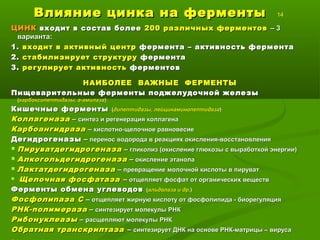 Влияние цинка на ферментыВлияние цинка на ферменты 14
ЦИНКЦИНК входит в состав болеевходит в состав более 200 различных ферментов200 различных ферментов – 3– 3
варианта:варианта:
1.1. входит в активный центрвходит в активный центр фермента – активность ферментафермента – активность фермента
2.2. стабилизирует структурустабилизирует структуру ферментафермента
3.3. регулирует активностьрегулирует активность ферментовферментов
НАИБОЛЕЕ ВАЖНЫЕ ФЕРМЕНТЫНАИБОЛЕЕ ВАЖНЫЕ ФЕРМЕНТЫ
Пищеварительные ферменты поджелудочной железыПищеварительные ферменты поджелудочной железы
((карбоксипептидазы, а-амилазакарбоксипептидазы, а-амилаза))
Кишечные ферментыКишечные ферменты ((дипептидазы, лейцинаминопептидазадипептидазы, лейцинаминопептидаза))
КоллагеназаКоллагеназа –– синтез и регенерация коллагенасинтез и регенерация коллагена
КарбоангидразаКарбоангидраза –– кислотно-щелочное равновесиекислотно-щелочное равновесие
ДегидрогеназыДегидрогеназы –– перенос водорода в реакциях окисления-восстановленияперенос водорода в реакциях окисления-восстановления
 ПируватдегидрогеназаПируватдегидрогеназа –– гликолиз (окисление глюкозы с выработкой энергии)гликолиз (окисление глюкозы с выработкой энергии)
 АлкогольдегидрогеназаАлкогольдегидрогеназа –– окисление этанолаокисление этанола
 ЛактатдегидрогеназаЛактатдегидрогеназа –– превращениепревращение молочной кислоты в пируватмолочной кислоты в пируват
 Щелочная фосфатазаЩелочная фосфатаза –– отщепляет фосфат от органических веществотщепляет фосфат от органических веществ
Ферменты обмена углеводовФерменты обмена углеводов ((альдолаза и дральдолаза и др.).)
Фосфолипаза СФосфолипаза С –– отщепляет жирную кислоту от фосфолипида - биорегуляцияотщепляет жирную кислоту от фосфолипида - биорегуляция
РНК-полимеразаРНК-полимераза –– синтезирует молекулы РНКсинтезирует молекулы РНК
РибонуклеазыРибонуклеазы –– расщепляют молекулы РНКрасщепляют молекулы РНК
Обратная транскриптазаОбратная транскриптаза –– синтезирует ДНК на основе РНК-матрицы – вирусасинтезирует ДНК на основе РНК-матрицы – вируса
 