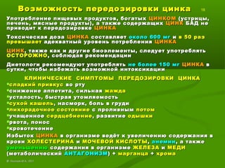 Возможность передозировки цинкаВозможность передозировки цинка 18
Употребление пищевых продуктов, богатыхУпотребление пищевых продуктов, богатых ЦИНКОМЦИНКОМ (устрицы,(устрицы,
печень, мясные продукты), а также содержащихпечень, мясные продукты), а также содержащих ЦИНКЦИНК БАД неБАД не
приводит к передозировкеприводит к передозировке ЦИНКАЦИНКА
Токсическая дозаТоксическая доза ЦИНКАЦИНКА составляетсоставляет около 600 мгоколо 600 мг ии в 50 разв 50 раз
превышаетпревышает адекватный уровень потребленияадекватный уровень потребления ЦИНКАЦИНКА
ЦИНКЦИНК, также как и другие биоэлементы, следует употреблять, также как и другие биоэлементы, следует употреблять
ОСТОРОЖНООСТОРОЖНО, соблюдая рекомендации, соблюдая рекомендации
Диетологи рекомендуют употреблятьДиетологи рекомендуют употреблять не более 150 мгне более 150 мг ЦИНКАЦИНКА вв
сутки, чтобы избежать возможной интоксикациисутки, чтобы избежать возможной интоксикации
КЛИНИЧЕСКИЕ СИМПТОМЫ ПЕРЕДОЗИРОВКИ ЦИНКАКЛИНИЧЕСКИЕ СИМПТОМЫ ПЕРЕДОЗИРОВКИ ЦИНКА
сладкий привкуссладкий привкус во ртуво рту
снижение аппетита, сильнаяснижение аппетита, сильная жаждажажда
усталость, быстрая утомляемостьусталость, быстрая утомляемость
сухой кашельсухой кашель, насморк, боль в груди, насморк, боль в груди
лихорадочное состояниелихорадочное состояние с проливнымс проливным потомпотом
учащенноеучащенное сердцебиениесердцебиение, развитие, развитие одышкиодышки
рвота, поносрвота, понос
кровотечениекровотечение
ИзбытокИзбыток ЦИНКАЦИНКА в организме ведёт к увеличению содержания вв организме ведёт к увеличению содержания в
кровикрови ХОЛЕСТЕРИНАХОЛЕСТЕРИНА ии МОЧЕВОЙ КИСЛОТЫМОЧЕВОЙ КИСЛОТЫ,, анемиианемии, а также, а также
уменьшениюуменьшению содержания в организмесодержания в организме ЖЕЛЕЗАЖЕЛЕЗА ии МЕДИМЕДИ
(метаболический(метаболический АНТАГОНИЗМАНТАГОНИЗМ) +) + марганцамарганца ++ хромахрома
©© Лысиков Ю.А., 2017Лысиков Ю.А., 2017
 