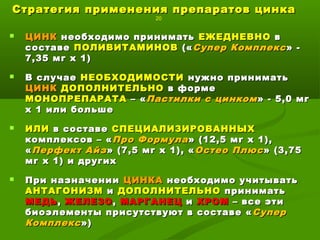 Стратегия применения препаратов цинкаСтратегия применения препаратов цинка
20
 ЦИНКЦИНК необходимо приниматьнеобходимо принимать ЕЖЕДНЕВНОЕЖЕДНЕВНО вв
составесоставе ПОЛИВИТАМИНОВПОЛИВИТАМИНОВ («(«Супер КомплексСупер Комплекс» -» -
7,35 мг х 1)7,35 мг х 1)
 В случаеВ случае НЕОБХОДИМОСТИНЕОБХОДИМОСТИ нужно приниматьнужно принимать
ЦИНКЦИНК ДОПОЛНИТЕЛЬНОДОПОЛНИТЕЛЬНО в формев форме
МОНОПРЕПАРАТАМОНОПРЕПАРАТА – «– «Пастилки с цинкомПастилки с цинком» - 5,0 мг» - 5,0 мг
х 1 или большех 1 или больше
 ИЛИИЛИ в составев составе СПЕЦИАЛИЗИРОВАННЫХСПЕЦИАЛИЗИРОВАННЫХ
комплексов – «комплексов – «Про ФормулаПро Формула» (12,5 мг х 1),» (12,5 мг х 1),
««Перфект АйзПерфект Айз» (7,5 мг х 1), «» (7,5 мг х 1), « Остео ПлюсОстео Плюс» (3,75» (3,75
мг х 1) и другихмг х 1) и других
 При назначенииПри назначении ЦИНКАЦИНКА необходимо учитыватьнеобходимо учитывать
АНТАГОНИЗМАНТАГОНИЗМ ии ДОПОЛНИТЕЛЬНОДОПОЛНИТЕЛЬНО приниматьпринимать
МЕДЬМЕДЬ,, ЖЕЛЕЗОЖЕЛЕЗО,, МАРГАНЕЦМАРГАНЕЦ ии ХРОМХРОМ – все эти– все эти
биоэлементы присутствуют в составе «биоэлементы присутствуют в составе « СуперСупер
КомплексКомплекс»)»)
 