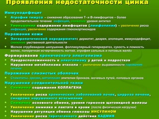 Проявления недостаточности цинкаПроявления недостаточности цинка
6
ИммунодефицитИммунодефицит
 Атрофия тимусаАтрофия тимуса – снижение образования Т- и В-лимфоцитов – более– снижение образования Т- и В-лимфоцитов – более
продолжительное течениепродолжительное течение инфекцийинфекций,, снижениеснижение уровня антителуровня антител
 УменьшениеУменьшение содержания лимфоцитов (содержания лимфоцитов ( лимфопениялимфопения)) –– увеличениеувеличение рискариска
инфекцийинфекций,, увеличениеувеличение содержания глюкокортикоидовсодержания глюкокортикоидов
Поражения кожиПоражения кожи
 Энтеропатический акродерматитЭнтеропатический акродерматит :: дерматит, диарея, алопеция, иммунодефицит,дерматит, диарея, алопеция, иммунодефицит,
снижениеснижение умственной деятельностиумственной деятельности
 Мелкое отрубевидное шелушение, фолликулярный гиперкератоз, сухость и ломкостьМелкое отрубевидное шелушение, фолликулярный гиперкератоз, сухость и ломкость
волос, поперечная исчерченность ногтей, атрофия сальных и потовых желёзволос, поперечная исчерченность ногтей, атрофия сальных и потовых желёз
ФормированиеФормирование хронического алкоголизмахронического алкоголизма
 Предрасположенность кПредрасположенность к алкоголизмуалкоголизму у детей и подросткову детей и подростков
 Нарушение метаболизма этанола –Нарушение метаболизма этанола – увеличениеувеличение выраженностивыраженности пораженияпоражения
печенипечени
Поражения слизистых оболочекПоражения слизистых оболочек
 Стоматиты, эрозииСтоматиты, эрозии,, метаплазияметаплазия эпителия бронхов, мочевых путей, половых органовэпителия бронхов, мочевых путей, половых органов
Нарушение соединительной тканиНарушение соединительной ткани
 СнижениеСнижение содержания КОЛЛАГЕНАсодержания КОЛЛАГЕНА
 УвеличениеУвеличение рискариска хронических заболеваний почекхронических заболеваний почек ,, цирроза печеницирроза печени ,,
синдрома нарушенного всасываниясиндрома нарушенного всасывания
 СнижениеСнижение основного обмена, уровня гормонов щитовидной железыосновного обмена, уровня гормонов щитовидной железы
 УвеличениеУвеличение аммиака и лактата в кровиаммиака и лактата в крови (после физической нагрузки)(после физической нагрузки)
 Нарушение регуляции обмена глюкозыНарушение регуляции обмена глюкозы ИНСУЛИНОМИНСУЛИНОМ
 УвеличениеУвеличение рискариска тератогенноготератогенного действиядействия КАДМИЯКАДМИЯ
 