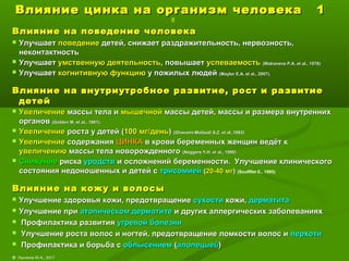 Влияние цинка на организм человека 1Влияние цинка на организм человека 1
8
Влияние на поведение человекаВлияние на поведение человека
 УлучшаетУлучшает поведениеповедение детей, снижает раздражительность, нервозность,детей, снижает раздражительность, нервозность,
неконтактностьнеконтактность
 УлучшаетУлучшает умственную деятельностьумственную деятельность, повышает, повышает успеваемостьуспеваемость ((Walravens P.A. et al., 1978Walravens P.A. et al., 1978))
 УлучшаетУлучшает когнитивную функциюкогнитивную функцию у пожилых людейу пожилых людей ((Maylor E.A. et al., 2007Maylor E.A. et al., 2007))..
Влияние на внутриутробное развитие, рост и развитиеВлияние на внутриутробное развитие, рост и развитие
детейдетей
 УвеличениеУвеличение массы тела имассы тела и мышечноймышечной массы детей, массы и размера внутреннихмассы детей, массы и размера внутренних
органоворганов ((Golden M. et al., 1981Golden M. et al., 1981).).
 УвеличениеУвеличение роста у детей (роста у детей (100 мг/день100 мг/день)) ((Ghavami-Maibodi S.Z. et al.,1983Ghavami-Maibodi S.Z. et al.,1983))
 УвеличениеУвеличение содержаниясодержания ЦИНКАЦИНКА в крови беременных женщин ведёт кв крови беременных женщин ведёт к
увеличениюувеличению массы тела новорожденногомассы тела новорожденного ((Neggers Y.H. et al., 1990Neggers Y.H. et al., 1990))
 СнижениеСнижение рискариска уродствуродств и осложнений беременности. Улучшение клиническогои осложнений беременности. Улучшение клинического
состояния недоношенных и детей ссостояния недоношенных и детей с трисомиейтрисомией ((20-40 мг20-40 мг)) (Souflflet E., 1995)
Влияние на кожу и волосыВлияние на кожу и волосы
 Улучшение здоровья кожи, предотвращениеУлучшение здоровья кожи, предотвращение сухостисухости кожи,кожи, дерматитадерматита
 Улучшение приУлучшение при атопическом дерматитеатопическом дерматите и других аллергических заболеванияхи других аллергических заболеваниях
 Профилактика развитияПрофилактика развития угревой болезниугревой болезни
 Улучшение роста волос и ногтей, предотвращение ломкости волос иУлучшение роста волос и ногтей, предотвращение ломкости волос и перхотиперхоти
 Профилактика и борьба сПрофилактика и борьба с облысениемоблысением ((алопециейалопецией))
© Лысиков Ю.А., 2017
 