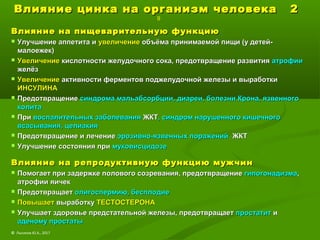 Влияние цинка на организм человека 2Влияние цинка на организм человека 2
9
Влияние на пищеварительную функциюВлияние на пищеварительную функцию
 Улучшение аппетита иУлучшение аппетита и увеличениеувеличение объёма принимаемой пищи (у детей-объёма принимаемой пищи (у детей-
малоежек)малоежек)
 УвеличениеУвеличение кислотности желудочного сока, предотвращение развитиякислотности желудочного сока, предотвращение развития атрофииатрофии
желёзжелёз
 УвеличениеУвеличение активности ферментов поджелудочной железы и выработкиактивности ферментов поджелудочной железы и выработки
ИНСУЛИНАИНСУЛИНА
 ПредотвращениеПредотвращение синдрома мальабсорбции,синдрома мальабсорбции, диареи, болезни Крона, язвенногодиареи, болезни Крона, язвенного
колитаколита
 ПриПри воспалительных заболеваниявоспалительных заболевания ЖКТЖКТ, синдром нарушенного кишечного, синдром нарушенного кишечного
всасывания, целиакиявсасывания, целиакия
 Предотвращение и лечениеПредотвращение и лечение эрозивно-язвенных пораженийэрозивно-язвенных поражений ЖКТЖКТ
 Улучшение состояния приУлучшение состояния при муковисцидоземуковисцидозе
Влияние на репродуктивную функцию мужчинВлияние на репродуктивную функцию мужчин
 Помогает при задержке полового созревания, предотвращениеПомогает при задержке полового созревания, предотвращение гипогонадизмагипогонадизма,,
атрофии яичекатрофии яичек
 ПредотвращаетПредотвращает олигоспермию, бесплодиеолигоспермию, бесплодие
 ПовышаетПовышает выработкувыработку ТЕСТОСТЕРОНАТЕСТОСТЕРОНА
 Улучшает здоровье предстательной железы, предотвращаетУлучшает здоровье предстательной железы, предотвращает простатитпростатит ии
аденому простатыаденому простаты
© Лысиков Ю.А., 2017
 