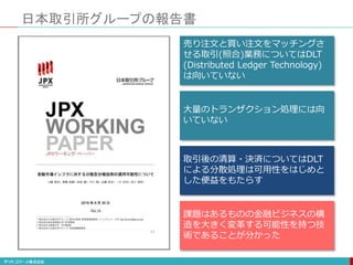 日本取引所グループの報告書
売り注文と買い注文をマッチングさ
せる取引(照合)業務についてはDLT
(Distributed Ledger Technology)
は向いていない
大量のトランザクション処理には向
いていない
取引後の清算・決済についてはDLT
による分散処理は可用性をはじめと
した便益をもたらす
課題はあるものの金融ビジネスの構
造を大きく変革する可能性を持つ技
術であることが分かった
 