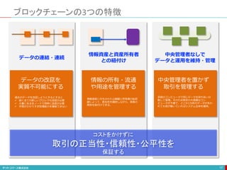 ブロックチェーンの3つの特徴
17
データの改竄を
実質不可能にする
情報の所有・流通
や用途を管理する
コストをかけずに
取引の正当性・信頼性・公平性を
保証する
過去のデータを改竄しようとするとすると
 続く全ての新しいブロックも改竄が必要
 大量にある全ノードで同時に改竄が必要
 手間がかかりすぎ処理能力を確保できない
情報資産に付与された公開鍵と所有者の秘密
鍵によって、匿名性を維持しながら、両者の
関係を紐付けできる。
中央管理者を置かず
取引を管理する
多数のコンピュータで同じデータを持ちあい分
散して管理。そのため特定の大規模なコン
ピュータが不要で、どこか1カ所のデータが失わ
れても他が動いていればシステム全体を維持。
データの連結・連続
情報資産と資産所有者
との紐付け
中央管理者なしで
データと運用を維持・管理
 