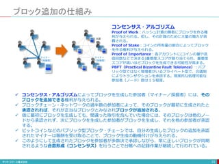 ブロック追加の仕組み
23
 コンセンサス・アルゴリズムによってブロックを生成した参加者（マイナー／採掘者）には、その
ブロックを追加できる権利が与えられる。
 ブロックチェーン・ネットワークの過半数の参加者によって、そのブロックが最初に生成されたと
承認されれば、それが正当なブロックとみなされブロックが追加される。
 仮に最初にブロックを生成しても、間違った取引を含んでいた場合には、そのブロックは他のノー
ドから承認されず、次にブロックを生成した参加者がブロックを生成し、それを他の参加者が承認
する。
 ビットコインなどのパブリック型ブロック・チェーンでは、自分の生成したブロックの追加を承認
されたマイナーは報酬を受け取ることで、ブロック生成の動機付けが与えられる。
 このようにして生成されたブロックを参加者が多数決で承認しながら、常に正しいブロックが同期
されるような合意形成（コンセンサス）を行うことで台帳への記録作業が継続して行われている。
マイナー
（採掘者）
ブロック
太郎
マイナー
（採掘者）
コンセンサス・アルゴリズム
Proof of Work：ハッシュ計算の勝者にブロックを作る権
利が与えられる。但し、その計算のために大量の電力が消
費される。
Proof of Stake：コインの所有量の割合によってブロック
を作る権利が与えられる。
Proof of Importance：各アカウントに(コインの量や送
信回数などで決まる)重要度スコアが割り当てられ、重要度
スコアが高いほどブロックを生成できる可能性が高まる。
PBFT（Practical Bizantine Fault Tolelance）：パブ
リック型ではなく管理者がいるプライベート型で、合議制
によりトランザクションを承認する。現実的な処理可能な
参加者（ノード）数は１５程度。
 